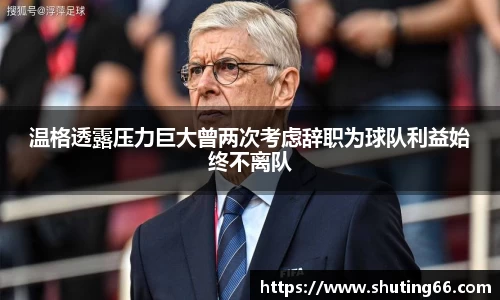 温格透露压力巨大曾两次考虑辞职为球队利益始终不离队