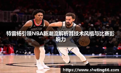 特雷杨引领NBA新潮流解析其技术风格与比赛影响力