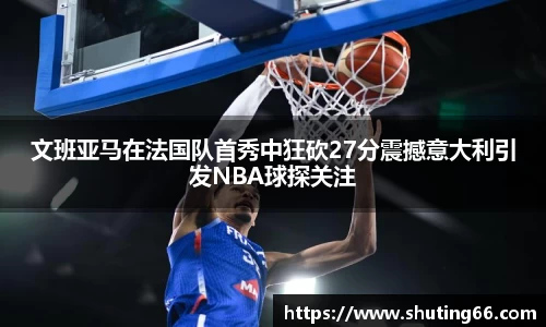 文班亚马在法国队首秀中狂砍27分震撼意大利引发NBA球探关注