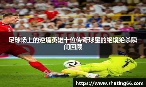 足球场上的逆境英雄十位传奇球星的绝境绝杀瞬间回顾