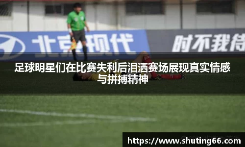 足球明星们在比赛失利后泪洒赛场展现真实情感与拼搏精神