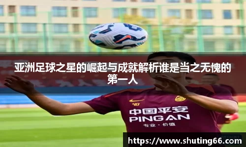 亚洲足球之星的崛起与成就解析谁是当之无愧的第一人